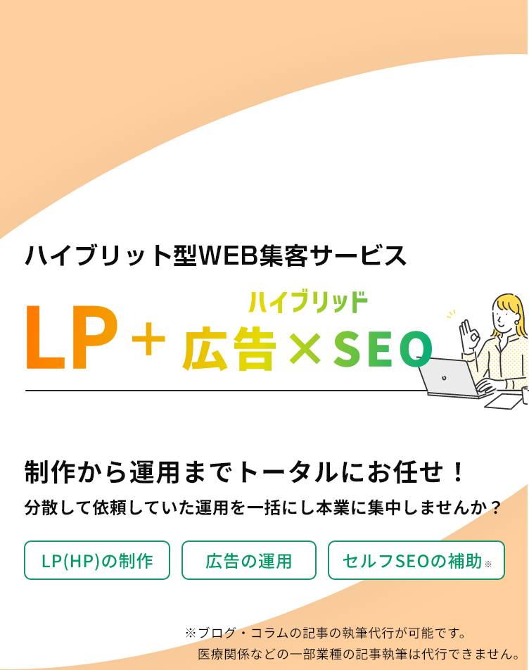 ハイブリット型集客サービスLP+ハイブリッド広告×SEO/制作から運用までトータルにお任せ！分散して依頼していた運用を一括にし本業に集中しませんか？/LP(HP)の制作、広告の運用、セルフSEOの補助※ブログ・コラムの記事の執筆代行が可能です。医療関係などの一部業種の記事執筆は代行できません。